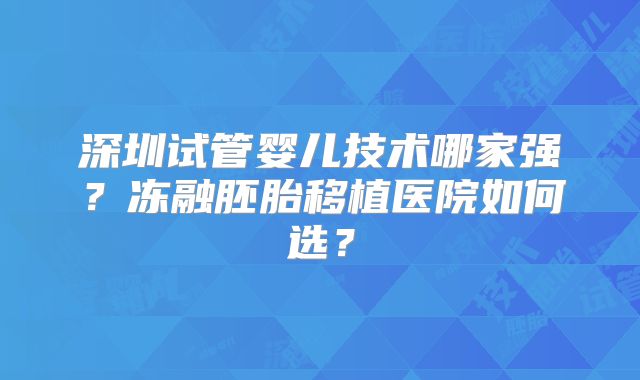 深圳试管婴儿技术哪家强?冻融胚胎移植医院如何选?