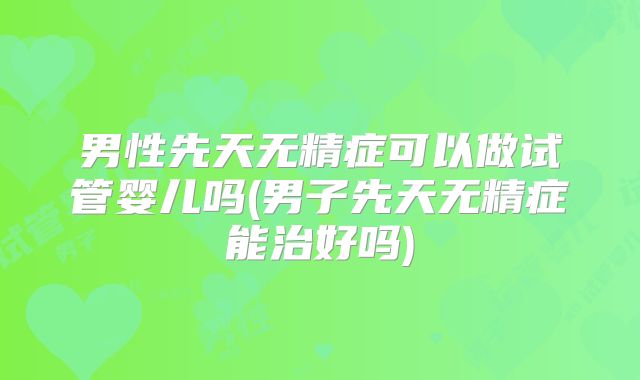 男性先天无精症可以做试管婴儿吗(男子先天无精症能治好吗)