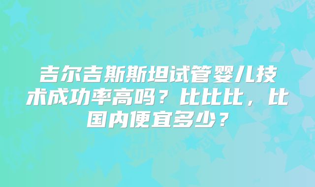 吉尔吉斯斯坦试管婴儿技术成功率高吗?比比比,比国内便宜多少?