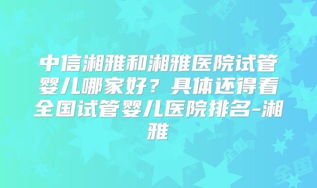 中信湘雅和湘雅医院试管婴儿哪家好？具体还得看全国试管婴儿医院排名-湘雅