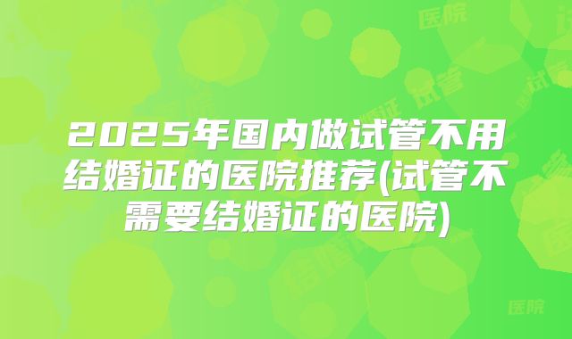 2025年国内做试管不用结婚证的医院推荐(试管不需要结婚证的医院)