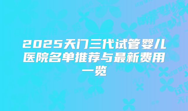 2025天门三代试管婴儿医院名单推荐与最新费用一览