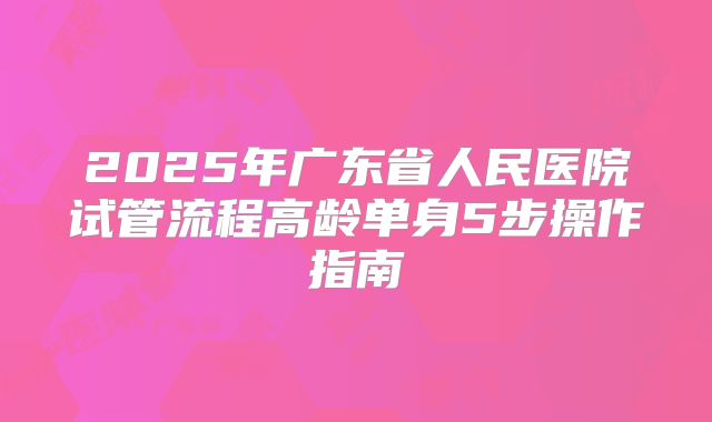 2025年广东省人民医院试管流程高龄单身5步操作指南