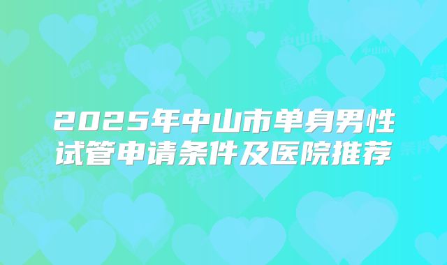 2025年中山市单身男性试管申请条件及医院推荐