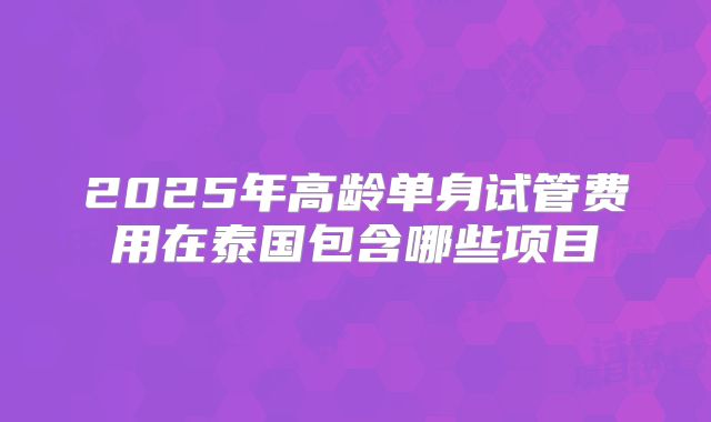 2025年高龄单身试管费用在泰国包含哪些项目