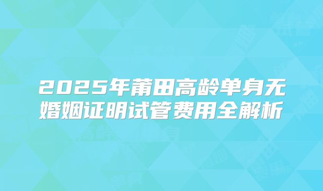 2025年莆田高龄单身无婚姻证明试管费用全解析