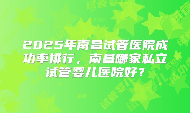 2025年南昌试管医院成功率排行,南昌哪家私立试管婴儿医院好?