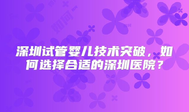 深圳试管婴儿技术突破，如何选择合适的深圳医院？