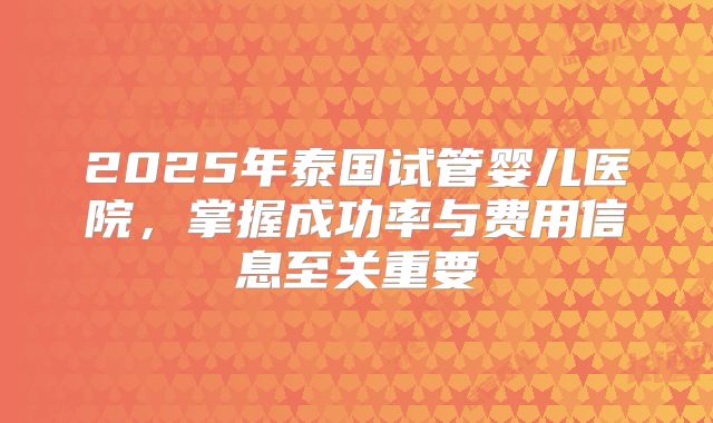 2025年泰国试管婴儿医院,掌握成功率与费用信息至关重要