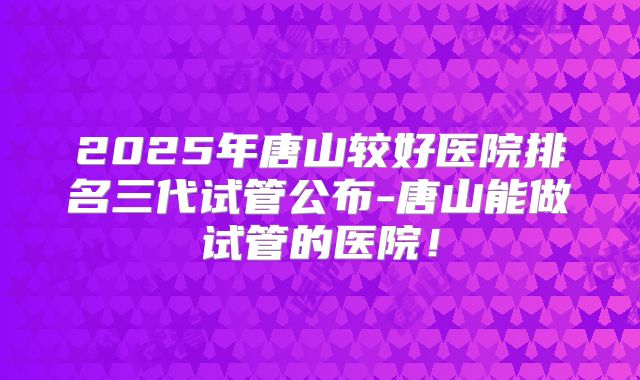 2025年唐山较好医院排名三代试管公布-唐山能做试管的医院!