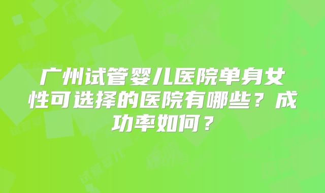 广州试管婴儿医院单身女性可选择的医院有哪些？成功率如何？