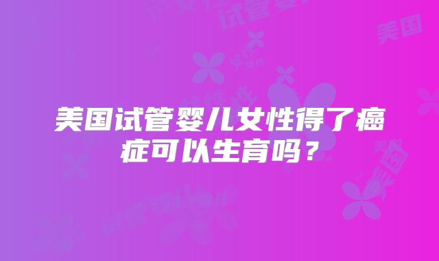 美国试管婴儿女性得了癌症可以生育吗？