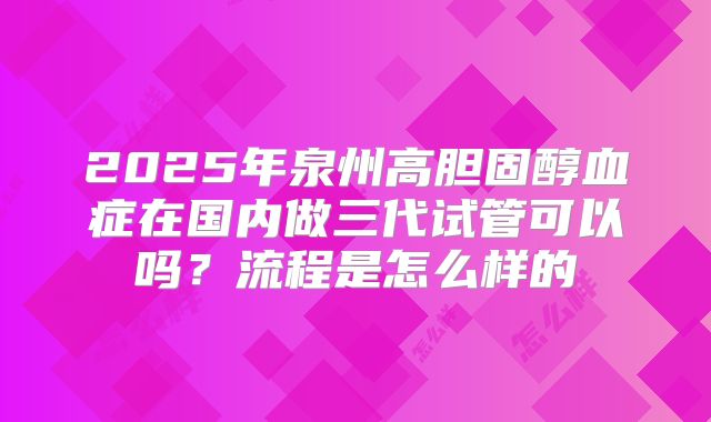 2025年泉州高胆固醇血症在国内做三代试管可以吗？流程是怎么样的