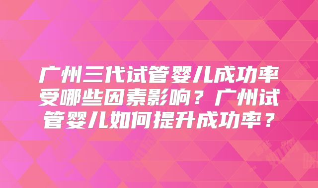 广州三代试管婴儿成功率受哪些因素影响?广州试管婴儿如何提升成功率?