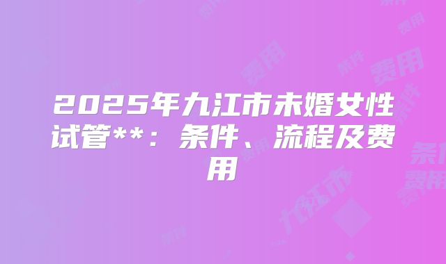 2025年九江市未婚女性试管**:条件、流程及费用