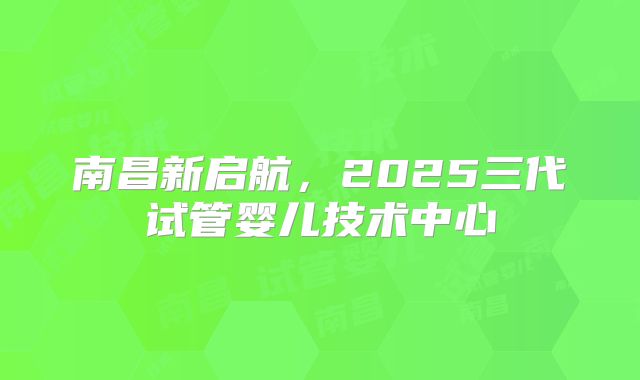 南昌新启航，2025三代试管婴儿技术中心