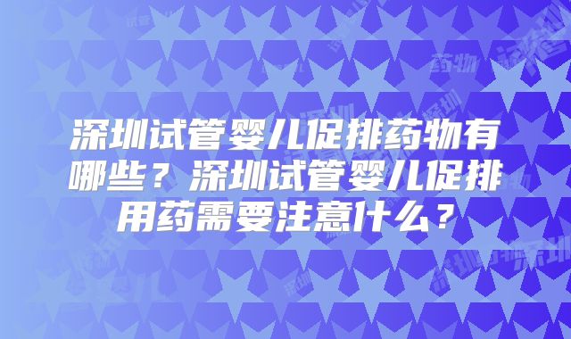 深圳试管婴儿促排药物有哪些？深圳试管婴儿促排用药需要注意什么？