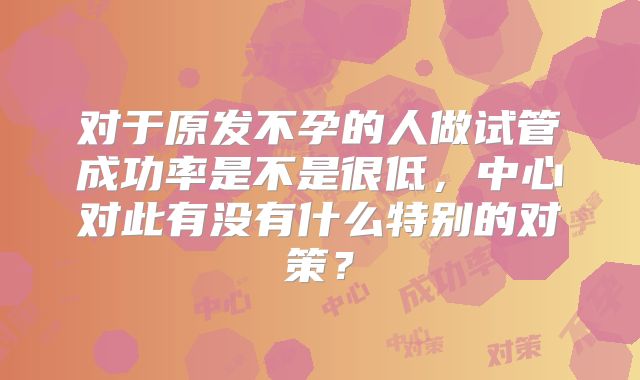 对于原发不孕的人做试管成功率是不是很低，中心对此有没有什么特别的对策？