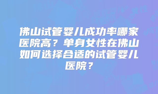 佛山试管婴儿成功率哪家医院高?单身女性在佛山如何选择合适的试管婴儿医院?