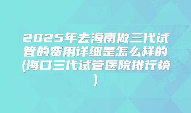 2025年去海南做三代试管的费用详细是怎么样的(海口三代试管医院排行榜)