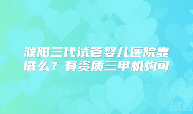 濮阳三代试管婴儿医院靠谱么?有资质三甲机构可