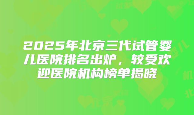 2025年北京三代试管婴儿医院排名出炉,较受欢迎医院机构榜单揭晓