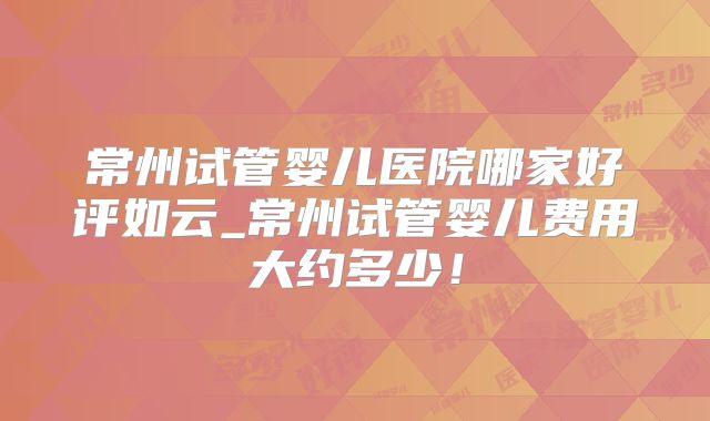 常州试管婴儿医院哪家好评如云_常州试管婴儿费用大约多少！