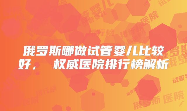 俄罗斯哪做试管婴儿比较好， 权威医院排行榜解析