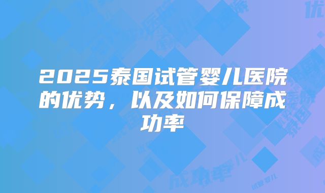 2025泰国试管婴儿医院的优势,以及如何保障成功率