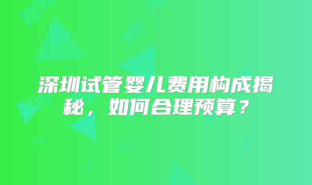 深圳试管婴儿费用构成揭秘,如何合理预算?