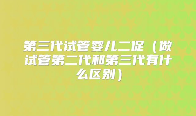 第三代试管婴儿二促(做试管第二代和第三代有什么区别)