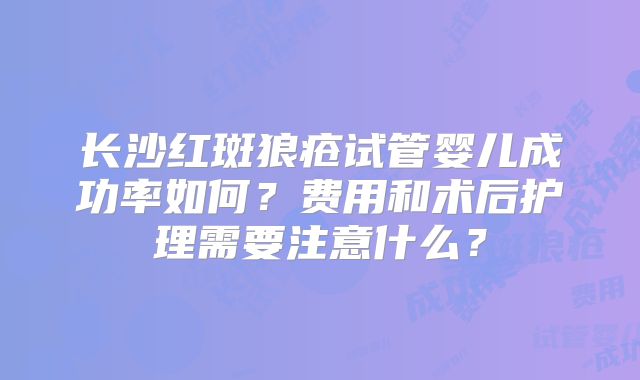 长沙红斑狼疮试管婴儿成功率如何？费用和术后护理需要注意什么？
