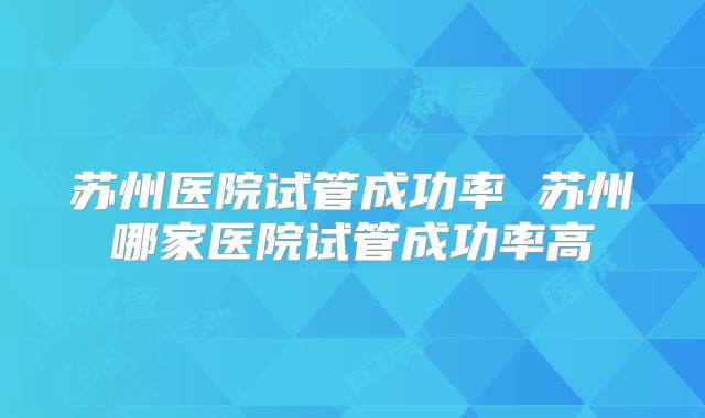 苏州医院试管成功率 苏州哪家医院试管成功率高