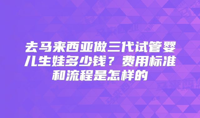 去马来西亚做三代试管婴儿生娃多少钱?费用标准和流程是怎样的