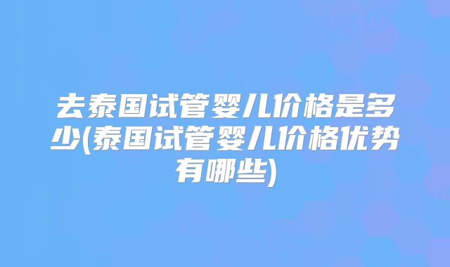 去泰国试管婴儿价格是多少(泰国试管婴儿价格优势有哪些)