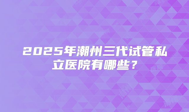 2025年潮州三代试管私立医院有哪些？