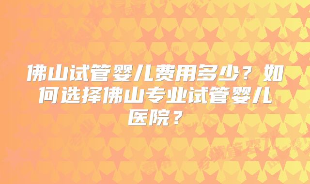 佛山试管婴儿费用多少？如何选择佛山专业试管婴儿医院？