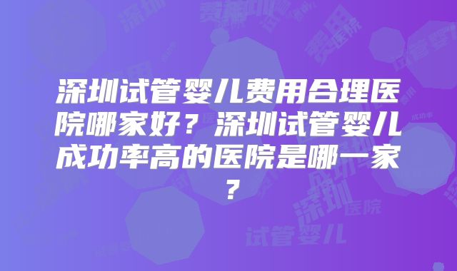 深圳试管婴儿费用合理医院哪家好?深圳试管婴儿成功率高的医院是哪一家?