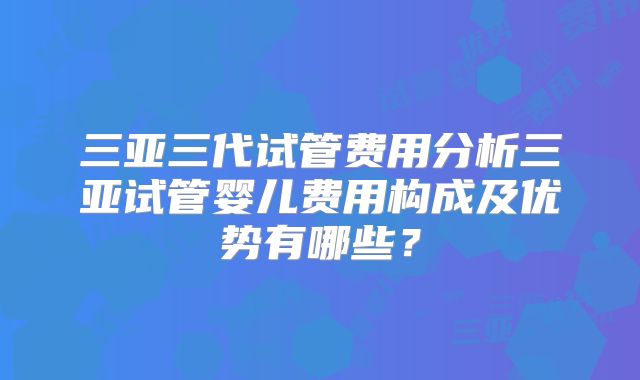 三亚三代试管费用分析三亚试管婴儿费用构成及优势有哪些?