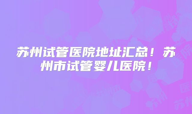苏州试管医院地址汇总!苏州市试管婴儿医院!