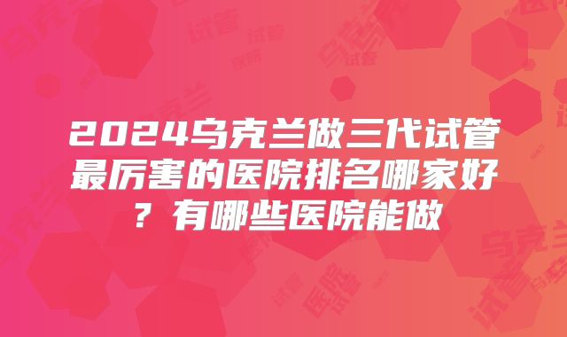 2024乌克兰做三代试管最厉害的医院排名哪家好？有哪些医院能做