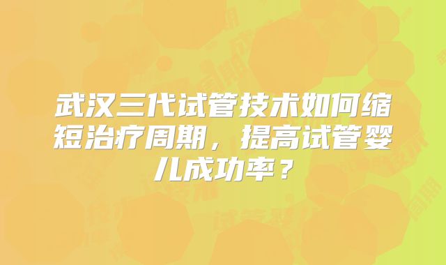 武汉三代试管技术如何缩短治疗周期，提高试管婴儿成功率？