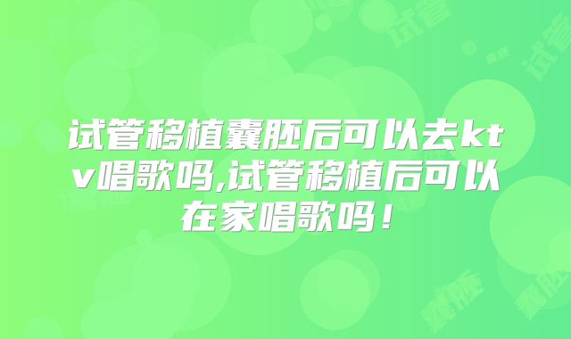 试管移植囊胚后可以去ktv唱歌吗,试管移植后可以在家唱歌吗!