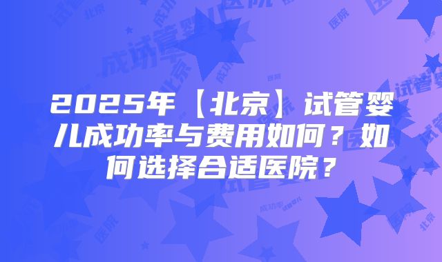 2025年【北京】试管婴儿成功率与费用如何？如何选择合适医院？