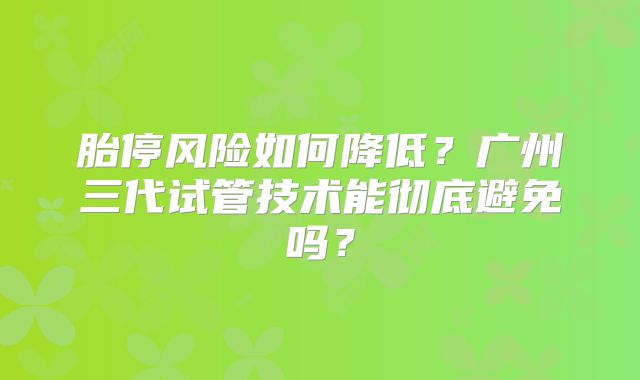 胎停风险如何降低？广州三代试管技术能彻底避免吗？