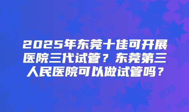2025年东莞十佳可开展医院三代试管？东莞第三人民医院可以做试管吗？