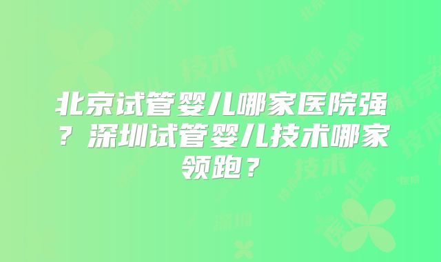 北京试管婴儿哪家医院强?深圳试管婴儿技术哪家领跑?