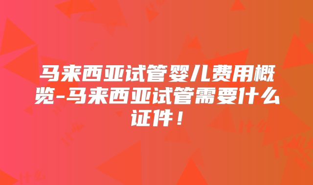 马来西亚试管婴儿费用概览-马来西亚试管需要什么证件!