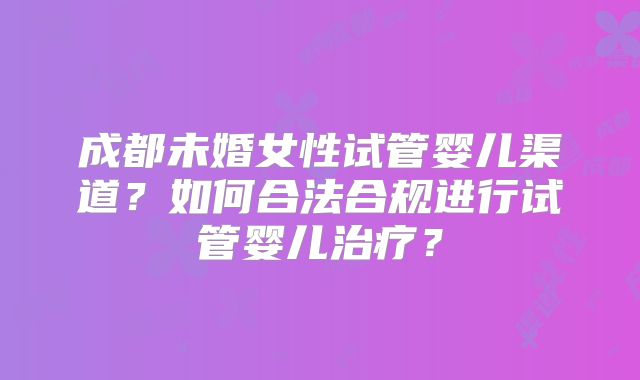 成都未婚女性试管婴儿渠道?如何合法合规进行试管婴儿治疗?