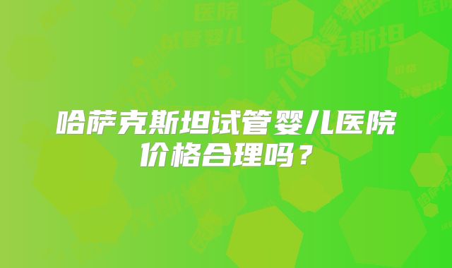 哈萨克斯坦试管婴儿医院价格合理吗?